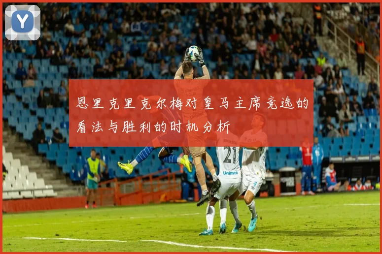 恩里克里克尔梅对皇马主席竞选的看法与胜利的时机分析