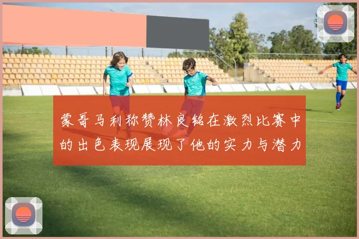 蒙哥马利称赞林良铭在激烈比赛中的出色表现展现了他的实力与潜力
