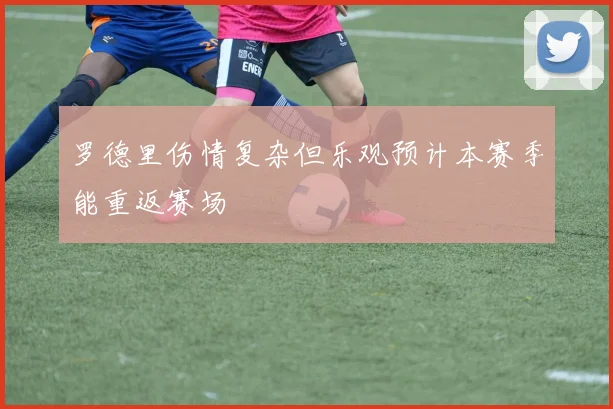 罗德里伤情复杂但乐观预计本赛季能重返赛场