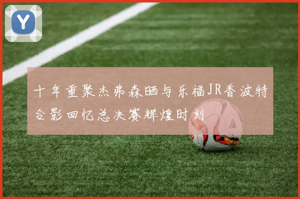 十年重聚杰弗森晒与乐福JR香波特合影回忆总决赛辉煌时刻