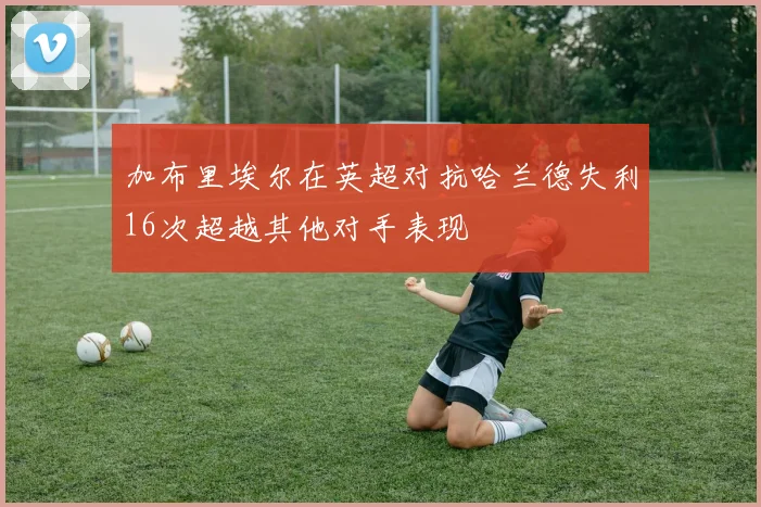 加布里埃尔在英超对抗哈兰德失利16次超越其他对手表现