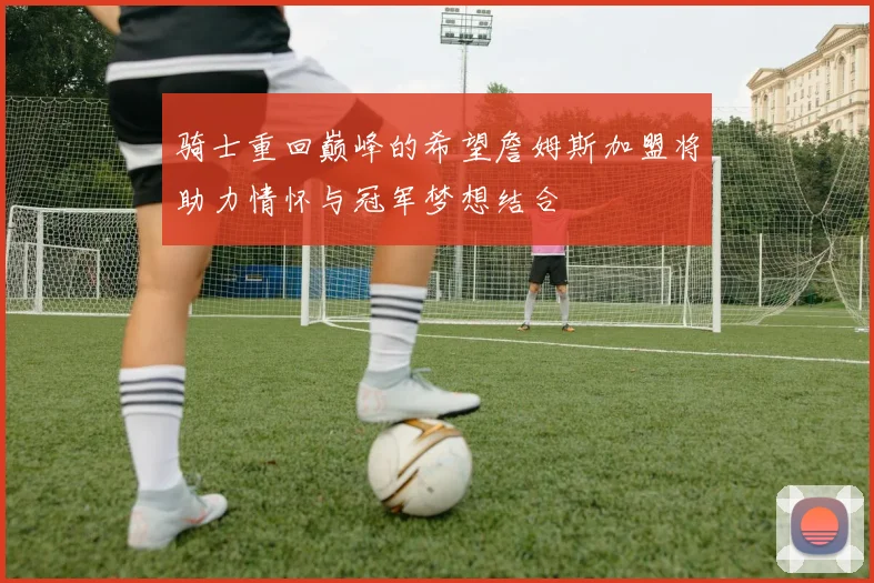 骑士重回巅峰的希望詹姆斯加盟将助力情怀与冠军梦想结合