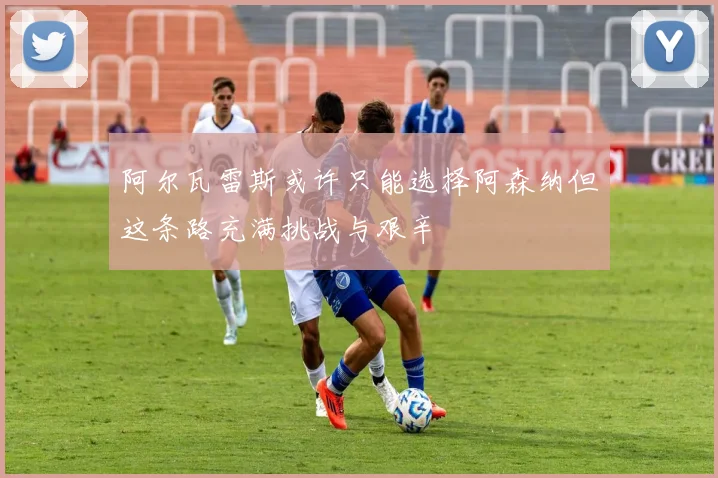 阿尔瓦雷斯或许只能选择阿森纳但这条路充满挑战与艰辛