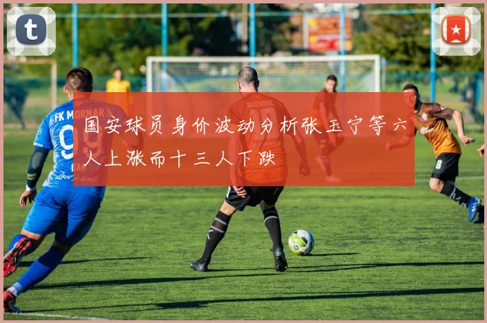 国安球员身价波动分析张玉宁等六人上涨而十三人下跌