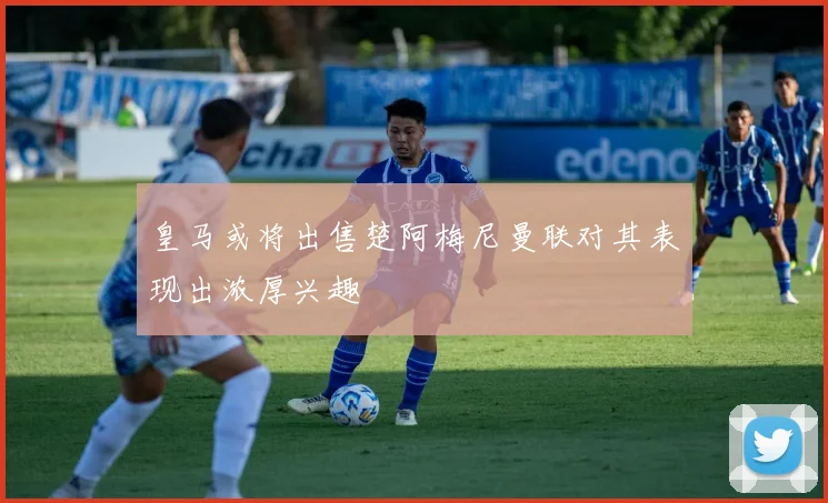 皇马或将出售楚阿梅尼曼联对其表现出浓厚兴趣