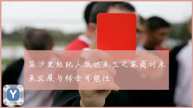 亚沙里经纪人抵达米兰之家商讨未来发展与转会可能性