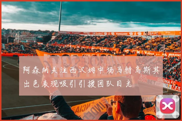 阿森纳关注西汉姆中场马特乌斯其出色表现吸引引援团队目光
