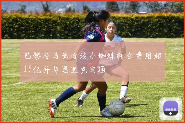 巴黎与马竞洽谈小蜘蛛转会费用超15亿并与恩里克沟通