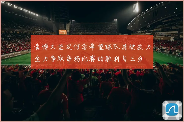 黄博文坚定信念希望球队持续发力全力争取每场比赛的胜利与三分