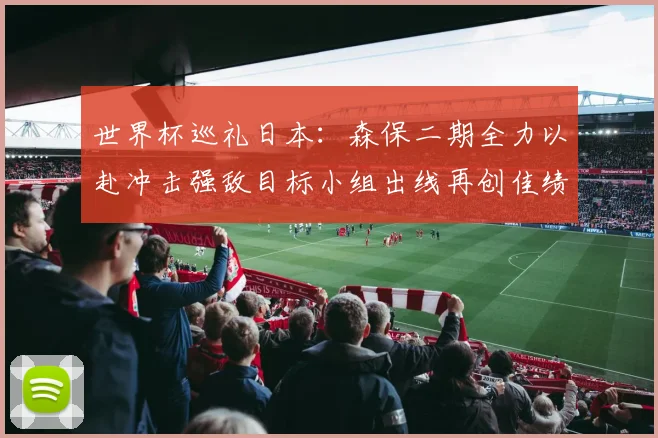 世界杯巡礼日本：森保二期全力以赴冲击强敌目标小组出线再创佳绩