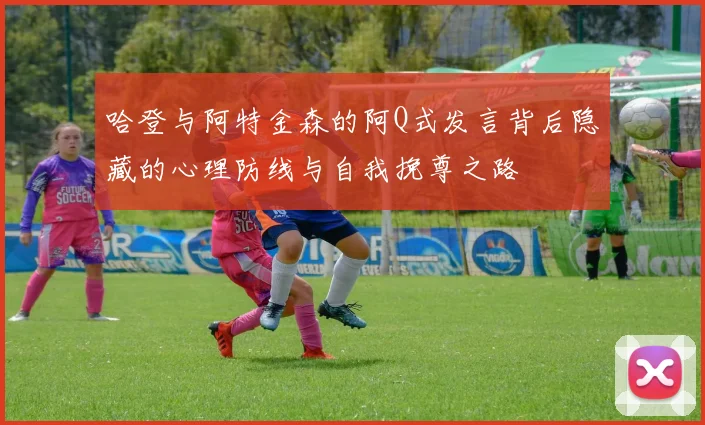 哈登与阿特金森的阿Q式发言背后隐藏的心理防线与自我挽尊之路