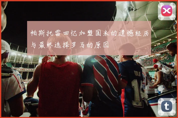 帕斯托雷回忆加盟国米的遗憾经历与最终选择罗马的原因