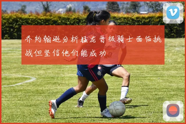 乔约翰逊分析猛龙晋级骑士面临挑战但坚信他们能成功